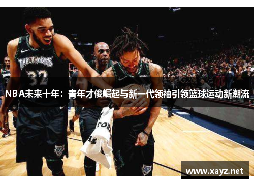 NBA未来十年：青年才俊崛起与新一代领袖引领篮球运动新潮流